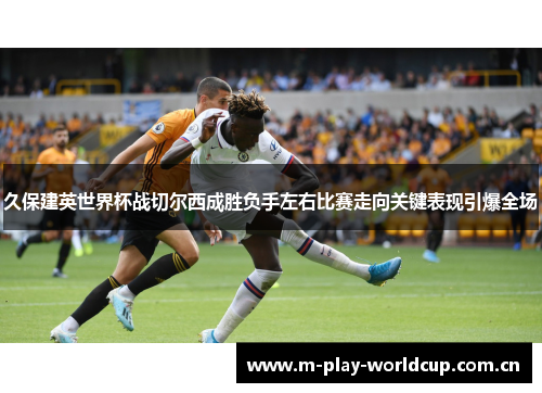 久保建英世界杯战切尔西成胜负手左右比赛走向关键表现引爆全场 久保建英世界杯战切尔西成胜负手左右比赛走向关键表现引爆全场